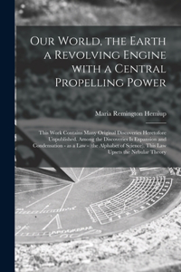 Our World, the Earth a Revolving Engine With a Central Propelling Power; This Work Contains Many Original Discoveries Heretofore Unpublished. Among the Discoveries is Expansion and Condensation - as a Law - (the Alphabet of Science). This Law Upset