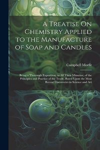 Treatise On Chemistry Applied to the Manufacture of Soap and Candles: Being a Thorough Exposition, in All Their Minutiae, of the Principles and Practice of the Trade, Based Upon the Most Recent Discoveries in Science a