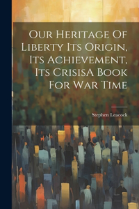 Our Heritage Of Liberty Its Origin, Its Achievement, Its CrisisA Book For War Time