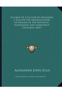 Syllabus Of A Lecture By Alexander J. Ellis On The Pronunciation Of English In The Sixteenth, Fourteenth, And Thirteenth Centuries (1867)