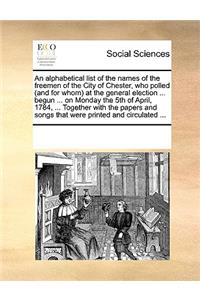 Alphabetical List of the Names of the Freemen of the City of Chester, Who Polled (and for Whom) at the General Election ... Begun ... on Monday the 5th of April, 1784, ... Together with the Papers and Songs That Were Printed and Circulated ...