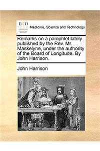 Remarks on a Pamphlet Lately Published by the REV. Mr. Maskelyne, Under the Authority of the Board of Longitude. by John Harrison.