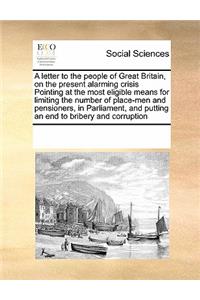A letter to the people of Great Britain, on the present alarming crisis Pointing at the most eligible means for limiting the number of place-men and pensioners, in Parliament, and putting an end to bribery and corruption