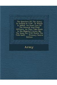 The Quarters of the Army in Ireland in 1749 . to Which Is Added, an Exact List of the General and Field Officers, as They Take Rank in His Majesty's A