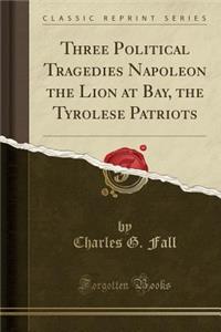 Three Political Tragedies Napoleon the Lion at Bay, the Tyrolese Patriots (Classic Reprint)