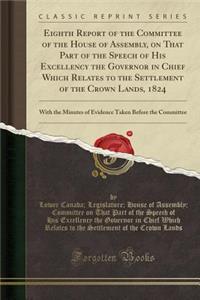 Eighth Report of the Committee of the House of Assembly, on That Part of the Speech of His Excellency the Governor in Chief Which Relates to the Settlement of the Crown Lands, 1824: With the Minutes of Evidence Taken Before the Committee