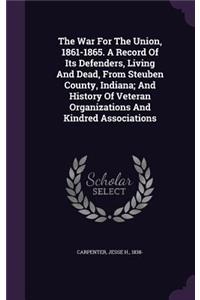 The War For The Union, 1861-1865. A Record Of Its Defenders, Living And Dead, From Steuben County, Indiana; And History Of Veteran Organizations And Kindred Associations