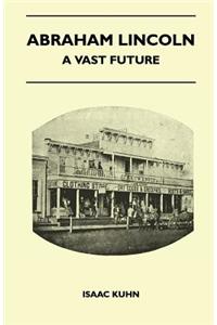 Abraham Lincoln - A Vast Future - Selected Articles Published Over More Than A Century Reflecting The Foresight And Influence Of The Great Illinois Lawyer And President