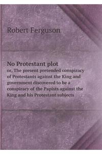 No Protestant Plot Or, the Present Pretended Conspiracy of Protestants Against the King and Government Discovered to Be a Conspiracy of the Papists Against the King and His Protestant Subjects