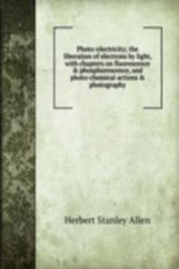 Photo-electricity; the liberation of electrons by light, with chapters on fluorescence & phosphorescence, and photo-chemical actions & photography