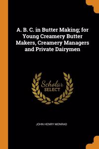 A. B. C. in Butter Making; for Young Creamery Butter Makers, Creamery Managers and Private Dairymen