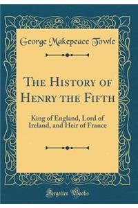 The History of Henry the Fifth: King of England, Lord of Ireland, and Heir of France (Classic Reprint)