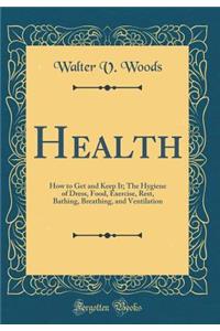 Health: How to Get and Keep It; The Hygiene of Dress, Food, Exercise, Rest, Bathing, Breathing, and Ventilation (Classic Reprint)
