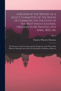 Review of the Report of a Select Committee of the House of Commons, on the State of the West India Colonies, Ordered to Be Printed, 13th April, 1832, or,