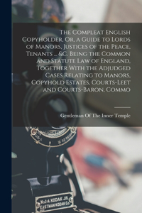 Compleat English Copyholder, Or, a Guide to Lords of Manors, Justices of the Peace, Tenants ... &c. Being the Common and Statute Law of England, Together With the Adjudged Cases Relating to Manors, Copyhold Estates, Courts-Leet and Courts-Baron, Co