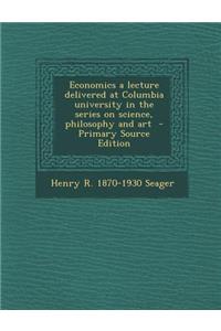 Economics a Lecture Delivered at Columbia University in the Series on Science, Philosophy and Art