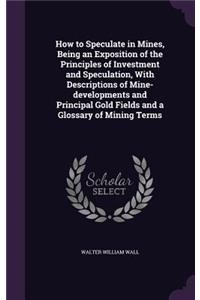 How to Speculate in Mines, Being an Exposition of the Principles of Investment and Speculation, with Descriptions of Mine-Developments and Principal Gold Fields and a Glossary of Mining Terms