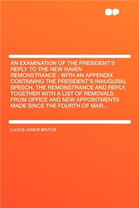 An Examination of the President's Reply to the New Haven Remonstrance: With an Appendix Containing the President's Inaugural Speech, the Remonstrance and Reply, Together with a List of Removals from Office and New Appointments Made Since the Fourth