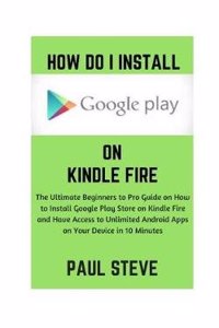 How Do I Install Google Play on Kindle Fire: The Ultimate Beginners to Pro Guide on How to Install Google Play Store on Kindle Fire and Have Access to Unlimited Android Apps on Your Device in 10 Minutes