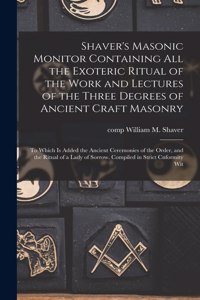 Shaver's Masonic Monitor Containing all the Exoteric Ritual of the Work and Lectures of the Three Degrees of Ancient Craft Masonry; to Which is Added the Ancient Ceremonies of the Order, and the Ritual of a Lady of Sorrow. Compiled in Strict Cnform