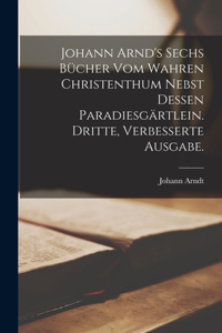 Johann Arnd's sechs Bücher vom wahren Christenthum nebst dessen Paradiesgärtlein. Dritte, verbesserte Ausgabe.