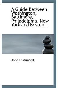 A Guide Between Washington, Baltimore, Philadelphia, New York and Boston