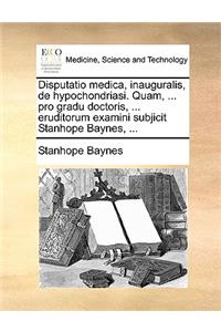 Disputatio medica, inauguralis, de hypochondriasi. Quam, ... pro gradu doctoris, ... eruditorum examini subjicit Stanhope Baynes, ...