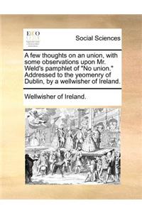 A few thoughts on an union, with some observations upon Mr. Weld's pamphlet of No union. Addressed to the yeomenry of Dublin, by a wellwisher of Ireland.