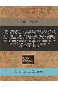 The Third and Last Booke of Songs or Aires Newly Composed to Sing to the Lute, Orpharion, or Viols, and a Dialogue for a Base and Meane Lute with Fiue Voices to Sing Thereto. by Iohn Dowland, Bacheler in Musicke. (1603)