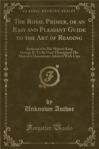 The Royal Primer, or an Easy and Pleasant Guide to the Art of Reading: Authoriz'd by His Majesty King George II. to Be Used Throughout His Majesty's Dominions; Adorn'd with Cuts (Classic Reprint)
