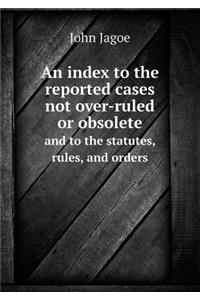 An Index to the Reported Cases Not Over-Ruled or Obsolete and to the Statutes, Rules, and Orders