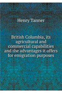 British Columbia, Its Agricultural and Commercial Capabilities and the Advantages It Offers for Emigration Purposes