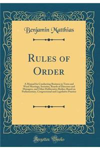 Rules of Order: A Manual for Conducting Business in Town and Ward Meetings, Societies, Boards of Directors and Managers, and Other Deliberative Bodies; Based on Parliamentary, Congressional and Legislative Practice (Classic Reprint)