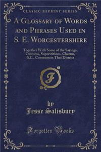 A Glossary of Words and Phrases Used in S. E. Worcestershire: Together with Some of the Sayings, Customs, Superstitions, Charms, &c., Common in That District (Classic Reprint)