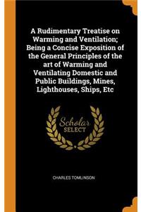 A Rudimentary Treatise on Warming and Ventilation; Being a Concise Exposition of the General Principles of the Art of Warming and Ventilating Domestic and Public Buildings, Mines, Lighthouses, Ships, Etc