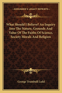 What Should I Believe? an Inquiry Into the Nature, Grounds and Value of the Faiths of Science, Society Morals and Religion