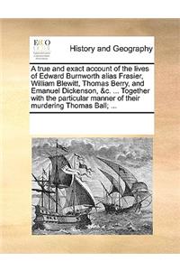 A True and Exact Account of the Lives of Edward Burnworth Alias Frasier, William Blewitt, Thomas Berry, and Emanuel Dickenson, &c. ... Together with the Particular Manner of Their Murdering Thomas Ball; ...
