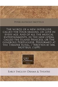 The Words of a New Interlude, Called the Four Seasons, or Love in Every Age. and of All the Musical Entertainments, in the New Opera, Called the Island Princess, or the Generous Portuguese. Performed at the Theatre Royal. / Written by Mr. Motteux.