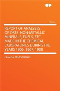 Report of Analyses of Ores, Non-Metallic Minerals, Fuels, Etc. Made in the Chemical Laboratories During the Years 1906, 1907, 1908