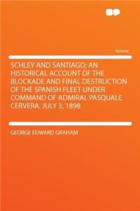 Schley and Santiago; An Historical Account of the Blockade and Final Destruction of the Spanish Fleet Under Command of Admiral Pasquale Cervera, July 3, 1898