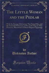 The Little Woman and the Pedlar: With the Strange Distraction That Seized Her, and the Undutiful Behaviour of Her Little Dog on That Occasion, Illustrated in Fifteen Elegant Engravings (Classic Reprint)