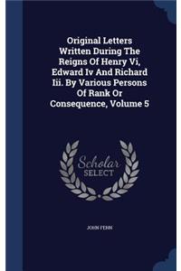 Original Letters Written During the Reigns of Henry VI, Edward IV and Richard III. by Various Persons of Rank or Consequence, Volume 5