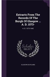 Extracts from the Records of the Burgh of Glasgow ... A. D. 1573-