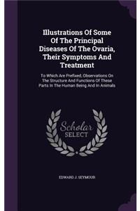 Illustrations Of Some Of The Principal Diseases Of The Ovaria, Their Symptoms And Treatment: To Which Are Prefixed, Observations On The Structure And Functions Of These Parts In The Human Being And In Animals