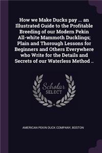 How we Make Ducks pay ... an Illustrated Guide to the Profitable Breeding of our Modern Pekin All-white Mammoth Ducklings; Plain and Thorough Lessons for Beginners and Others Everywhere who Write for the Details and Secrets of our Waterless Method