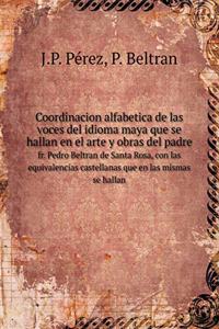 Coordinacion Alfabetica de Las Voces del Idioma Maya Que Se Hallan En El Arte Y Obras del Padre Fr. Pedro Beltran de Santa Rosa, Con Las Equivalencias Castellanas Que En Las Mismas Se Hallan