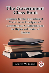Government Class Book Designed for the Instruction of Youth in the Principles of Constitutional Government and the Rights and Duties of Citizens