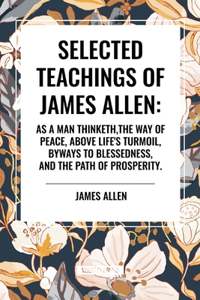 Selected Teachings of James Allen: As a Man Thinketh, the Way of Peace, Above Life's Turmoil, Byways to Blessedness, and the Path of Prosperity.