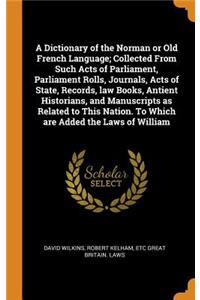 A Dictionary of the Norman or Old French Language; Collected From Such Acts of Parliament, Parliament Rolls, Journals, Acts of State, Records, law Books, Antient Historians, and Manuscripts as Related to This Nation. To Which are Added the Laws of