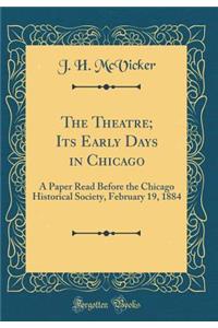 The Theatre; Its Early Days in Chicago: A Paper Read Before the Chicago Historical Society, February 19, 1884 (Classic Reprint)